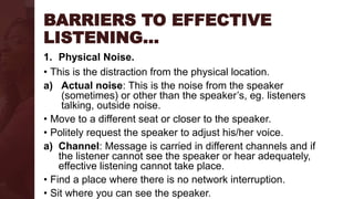 BARRIERS TO EFFECTIVE
LISTENING…
1. Physical Noise.
• This is the distraction from the physical location.
a) Actual noise: This is the noise from the speaker
(sometimes) or other than the speaker’s, eg. listeners
talking, outside noise.
• Move to a different seat or closer to the speaker.
• Politely request the speaker to adjust his/her voice.
a) Channel: Message is carried in different channels and if
the listener cannot see the speaker or hear adequately,
effective listening cannot take place.
• Find a place where there is no network interruption.
• Sit where you can see the speaker.
 