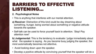 BARRIERS TO EFFECTIVE
LISTENING…
2. Psychological Noise
• This is anything that interferes with our mental attention.
a) Receiver: Distraction of this kind could be day dreaming about
something, hunger, being worried about something or negative attitude
towards the speaker.
• Self-talk can be used to force yourself back to attention. ‘Stop! Pay
attention now!’
b) Judgemental: This is the tendency to evaluate / judge immediately about
what the speaker is saying. As you become busy judging the speaker, the
mind automatically becomes not attentive.
• Avoid looking down upon the speaker.
• Develop a positive attitude by convincing yourself that the speaker will do a
 