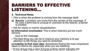 BARRIERS TO EFFECTIVE
LISTENING…
3. Technical Noise
• This is when the problem is coming from the message itself.
a) Source: a problem can come from the sender of the message. If
he uses a term that is unusual or unknown to the listener, a barrier
is created.
• Ask for clarity or nod for dissatisfaction.
b) Information overloaded: This is when listeners put too much
sensory
input to the massage.
• The best thing you can do to improve your memory is to pay
attention to the things you want to remember.
c) Inability to find main idea: Sometimes finding the main (important)
ideas is hard to do, especially when you are listening.
• Every lecture has a plan (Course outline) which indicates the
 