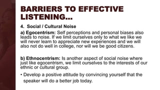 BARRIERS TO EFFECTIVE
LISTENING…
4. Social / Cultural Noise
a) Egocentrism: Self perceptions and personal biases also
leads to noise. If we limit ourselves only to what we like we
will never learn to appreciate new experiences and we will
also not do well in college, nor will we be good citizens.
b) Ethnocentrism: Is another aspect of social noise where
just like egocentrism, we limit ourselves to the interests of our
ethnic or cultural group.
• Develop a positive attitude by convincing yourself that the
speaker will do a better job today.
 