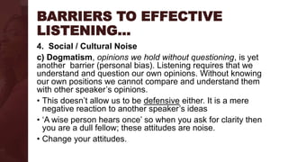 BARRIERS TO EFFECTIVE
LISTENING…
4. Social / Cultural Noise
c) Dogmatism, opinions we hold without questioning, is yet
another barrier (personal bias). Listening requires that we
understand and question our own opinions. Without knowing
our own positions we cannot compare and understand them
with other speaker’s opinions.
• This doesn’t allow us to be defensive either. It is a mere
negative reaction to another speaker’s ideas
• ‘A wise person hears once’ so when you ask for clarity then
you are a dull fellow; these attitudes are noise.
• Change your attitudes.
 