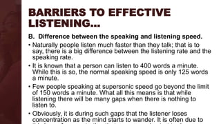 BARRIERS TO EFFECTIVE
LISTENING…
B. Difference between the speaking and listening speed.
• Naturally people listen much faster than they talk; that is to
say, there is a big difference between the listening rate and the
speaking rate.
• It is known that a person can listen to 400 words a minute.
While this is so, the normal speaking speed is only 125 words
a minute.
• Few people speaking at supersonic speed go beyond the limit
of 150 words a minute. What all this means is that while
listening there will be many gaps when there is nothing to
listen to.
• Obviously, it is during such gaps that the listener loses
concentration as the mind starts to wander. It is often due to
 