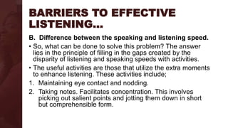 BARRIERS TO EFFECTIVE
LISTENING…
B. Difference between the speaking and listening speed.
• So, what can be done to solve this problem? The answer
lies in the principle of filling in the gaps created by the
disparity of listening and speaking speeds with activities.
• The useful activities are those that utilize the extra moments
to enhance listening. These activities include;
1. Maintaining eye contact and nodding.
2. Taking notes. Facilitates concentration. This involves
picking out salient points and jotting them down in short
but comprehensible form.
 