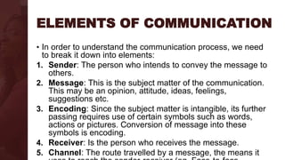 ELEMENTS OF COMMUNICATION
• In order to understand the communication process, we need
to break it down into elements:
1. Sender: The person who intends to convey the message to
others.
2. Message: This is the subject matter of the communication.
This may be an opinion, attitude, ideas, feelings,
suggestions etc.
3. Encoding: Since the subject matter is intangible, its further
passing requires use of certain symbols such as words,
actions or pictures. Conversion of message into these
symbols is encoding.
4. Receiver: Is the person who receives the message.
5. Channel: The route travelled by a message, the means it
 