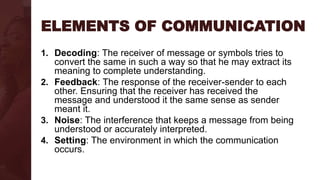 ELEMENTS OF COMMUNICATION
1. Decoding: The receiver of message or symbols tries to
convert the same in such a way so that he may extract its
meaning to complete understanding.
2. Feedback: The response of the receiver-sender to each
other. Ensuring that the receiver has received the
message and understood it the same sense as sender
meant it.
3. Noise: The interference that keeps a message from being
understood or accurately interpreted.
4. Setting: The environment in which the communication
occurs.
 
