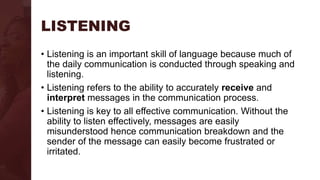 LISTENING
• Listening is an important skill of language because much of
the daily communication is conducted through speaking and
listening.
• Listening refers to the ability to accurately receive and
interpret messages in the communication process.
• Listening is key to all effective communication. Without the
ability to listen effectively, messages are easily
misunderstood hence communication breakdown and the
sender of the message can easily become frustrated or
irritated.
 