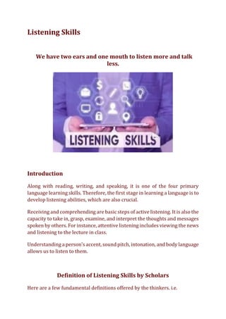 Listening Skills
We have two ears and one mouth to listen more and talk
less.
Introduction
Along with reading, writing, and speaking, it is one of the four primary
language learning skills. Therefore, the first stage in learning a language is to
develop listening abilities, which are also crucial.
Receiving and comprehending are basic steps of active listening. It is also the
capacity to take in, grasp, examine, and interpret the thoughts and messages
spoken by others. For instance, attentive listening includes viewing the news
and listening to the lecture in class.
Understanding a person's accent, sound pitch, intonation, and body language
allows us to listen to them.
Definition of Listening Skills by Scholars
Here are a few fundamental definitions offered by the thinkers. i.e.
 