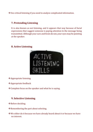 ❖Use critical listening if you need to analyse complicated information.
7. Pretending Listening
It is also known as not listening, and it appears that way because of facial
expressions that suggest someone is paying attention to the message being
transmitted. Although your ears and brain do not, your eyes may be pointing
at the speaker.
8. Active Listening
❖Appropriate listening
❖Appropriate feedback
❖Complete focus on the speaker and what he is saying.
9. Selective Listening
❖Before deciding.
❖Remembering the part about selecting.
❖We either do it because we have already heard about it or because we have
no interest.
 