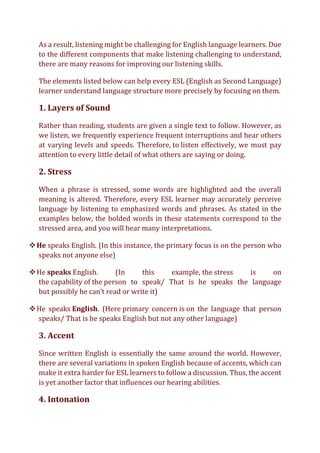 As a result, listening might be challenging for English language learners. Due
to the different components that make listening challenging to understand,
there are many reasons for improving our listening skills.
The elements listed below can help every ESL (English as Second Language)
learner understand language structure more precisely by focusing on them.
1. Layers of Sound
Rather than reading, students are given a single text to follow. However, as
we listen, we frequently experience frequent interruptions and hear others
at varying levels and speeds. Therefore, to listen effectively, we must pay
attention to every little detail of what others are saying or doing.
2. Stress
When a phrase is stressed, some words are highlighted and the overall
meaning is altered. Therefore, every ESL learner may accurately perceive
language by listening to emphasized words and phrases. As stated in the
examples below, the bolded words in these statements correspond to the
stressed area, and you will hear many interpretations.
❖He speaks English. (In this instance, the primary focus is on the person who
speaks not anyone else)
❖He speaks English. (In this example, the stress is on
the capability of the person to speak/ That is he speaks the language
but possibly he can’t read or write it)
❖He speaks English. (Here primary concern is on the language that person
speaks/ That is he speaks English but not any other language)
3. Accent
Since written English is essentially the same around the world. However,
there are several variations in spoken English because of accents, which can
make it extra harder for ESL learners to follow a discussion. Thus, the accent
is yet another factor that influences our hearing abilities.
4. Intonation
 