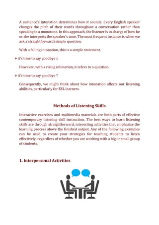A sentence's intonation determines how it sounds. Every English speaker
changes the pitch of their words throughout a conversation rather than
speaking in a monotone. In this approach, the listener is in charge of how he
or she interprets the speaker's tone. The most frequent instance is when we
ask a straightforward/simple question.
With a falling intonation, this is a simple statement.
➢it’s time to say goodbye ↓
However, with a rising intonation, it refers to a question.
➢it’s time to say goodbye ↑
Consequently, we might think about how intonation affects our listening
abilities, particularly for ESL learners.
Methods of Listening Skills
Interactive exercises and multimedia materials are both parts of effective
contemporary listening skill instruction. The best ways to learn listening
skills are through straightforward, interesting activities that emphasise the
learning process above the finished output. Any of the following examples
can be used to create your strategies for teaching students to listen
effectively, regardless of whether you are working with a big or small group
of students.
1. Interpersonal Activities
 