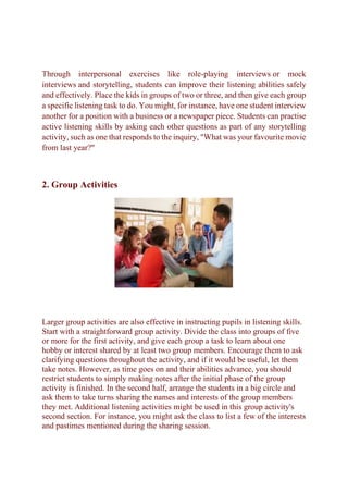 Through interpersonal exercises like role-playing interviews or mock
interviews and storytelling, students can improve their listening abilities safely
and effectively. Place the kids in groups of two or three, and then give each group
a specific listening task to do. You might, for instance, have one student interview
another for a position with a business or a newspaper piece. Students can practise
active listening skills by asking each other questions as part of any storytelling
activity, such as one that responds to the inquiry, "What was your favourite movie
from last year?"
2. Group Activities
Larger group activities are also effective in instructing pupils in listening skills.
Start with a straightforward group activity. Divide the class into groups of five
or more for the first activity, and give each group a task to learn about one
hobby or interest shared by at least two group members. Encourage them to ask
clarifying questions throughout the activity, and if it would be useful, let them
take notes. However, as time goes on and their abilities advance, you should
restrict students to simply making notes after the initial phase of the group
activity is finished. In the second half, arrange the students in a big circle and
ask them to take turns sharing the names and interests of the group members
they met. Additional listening activities might be used in this group activity's
second section. For instance, you might ask the class to list a few of the interests
and pastimes mentioned during the sharing session.
 
