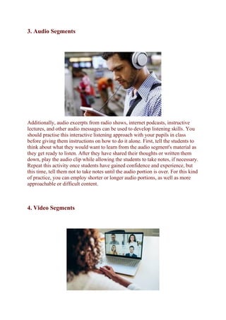 3. Audio Segments
Additionally, audio excerpts from radio shows, internet podcasts, instructive
lectures, and other audio messages can be used to develop listening skills. You
should practise this interactive listening approach with your pupils in class
before giving them instructions on how to do it alone. First, tell the students to
think about what they would want to learn from the audio segment's material as
they get ready to listen. After they have shared their thoughts or written them
down, play the audio clip while allowing the students to take notes, if necessary.
Repeat this activity once students have gained confidence and experience, but
this time, tell them not to take notes until the audio portion is over. For this kind
of practice, you can employ shorter or longer audio portions, as well as more
approachable or difficult content.
4. Video Segments
 