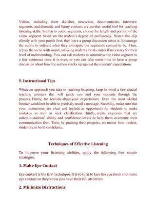 Videos, including short sketches, newscasts, documentaries, interview
segments, and dramatic and funny content, are another useful tool for teaching
listening skills. Similar to audio segments, choose the length and portion of the
video segment based on the student’s degree of proficiency. Watch the clip
silently with your pupils first, then have a group discussion about it. Encourage
the pupils to indicate what they anticipate the segment's content to be. Then,
replay the scene with sound, allowing students to take notes if necessary for their
level of understanding. You can ask students to summarise the video segment in
a few sentences once it is over, or you can take some time to have a group
discussion about how the section stacks up against the students' expectations.
5. Instructional Tips
Whatever approach you take to teaching listening, keep in mind a few crucial
teaching pointers that will guide you and your students through the
process. Firstly, be realistic about your expectations. Even the most skilled
listener would not be able to precisely recall a message. Secondly, make sure that
your instructions are clear and include an opportunity for students to make
mistakes as well as seek clarification. Thirdly, create exercises that are
suited to students' ability and confidence levels to help them overcome their
communication fear. Then, by praising their progress, no matter how modest,
students can build confidence.
Techniques of Effective Listening
To improve your listening abilities, apply the following five simple
strategies.
1. Make Eye Contact
Eye contact is the first technique. It is to turn to face the speakers and make
eye contact so they know you have their full attention.
2. Minimize Distractions
 