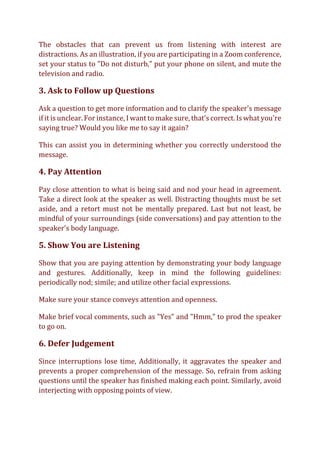 The obstacles that can prevent us from listening with interest are
distractions. As an illustration, if you are participating in a Zoom conference,
set your status to "Do not disturb," put your phone on silent, and mute the
television and radio.
3. Ask to Follow up Questions
Ask a question to get more information and to clarify the speaker's message
if it is unclear. For instance, I want to make sure, that's correct. Is what you're
saying true? Would you like me to say it again?
This can assist you in determining whether you correctly understood the
message.
4. Pay Attention
Pay close attention to what is being said and nod your head in agreement.
Take a direct look at the speaker as well. Distracting thoughts must be set
aside, and a retort must not be mentally prepared. Last but not least, be
mindful of your surroundings (side conversations) and pay attention to the
speaker's body language.
5. Show You are Listening
Show that you are paying attention by demonstrating your body language
and gestures. Additionally, keep in mind the following guidelines:
periodically nod; simile; and utilize other facial expressions.
Make sure your stance conveys attention and openness.
Make brief vocal comments, such as "Yes" and "Hmm," to prod the speaker
to go on.
6. Defer Judgement
Since interruptions lose time, Additionally, it aggravates the speaker and
prevents a proper comprehension of the message. So, refrain from asking
questions until the speaker has finished making each point. Similarly, avoid
interjecting with opposing points of view.
 