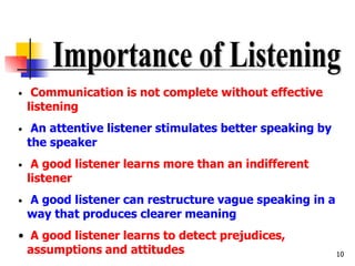 10
• Communication is not complete without effective
listening
• An attentive listener stimulates better speaking by
the speaker
• A good listener learns more than an indifferent
listener
• A good listener can restructure vague speaking in a
way that produces clearer meaning
• A good listener learns to detect prejudices,
assumptions and attitudes
 