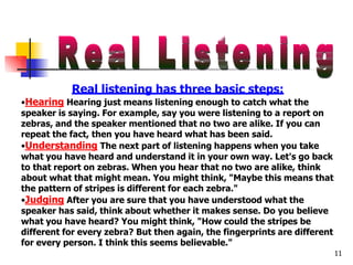 Real listening has three basic steps:
11
•Hearing Hearing just means listening enough to catch what the
speaker is saying. For example, say you were listening to a report on
zebras, and the speaker mentioned that no two are alike. If you can
repeat the fact, then you have heard what has been said.
•Understanding The next part of listening happens when you take
what you have heard and understand it in your own way. Let's go back
to that report on zebras. When you hear that no two are alike, think
about what that might mean. You might think, "Maybe this means that
the pattern of stripes is different for each zebra."
•Judging After you are sure that you have understood what the
speaker has said, think about whether it makes sense. Do you believe
what you have heard? You might think, "How could the stripes be
different for every zebra? But then again, the fingerprints are different
for every person. I think this seems believable."
 