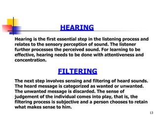HEARING
what makes sense to him.
13
Hearing is the first essential step in the listening process and
relates to the sensory perception of sound. The listener
further processes the perceived sound. For learning to be
effective, hearing needs to be done with attentiveness and
concentration.
FILTERING
The next step involves sensing and filtering of heard sounds.
The heard message is categorized as wanted or unwanted.
The unwanted message is discarded. The sense of
judgement of the individual comes into play, that is, the
filtering process is subjective and a person chooses to retain
 