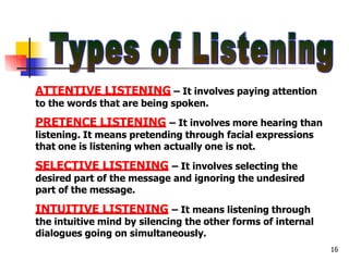 ATTENTIVE LISTENING – It involves paying attention
to the words that are being spoken.
16
PRETENCE LISTENING – It involves more hearing than
listening. It means pretending through facial expressions
that one is listening when actually one is not.
SELECTIVE LISTENING – It involves selecting the
desired part of the message and ignoring the undesired
part of the message.
INTUITIVE LISTENING – It means listening through
the intuitive mind by silencing the other forms of internal
dialogues going on simultaneously.
 