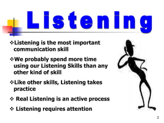 Listening is the most important
communication skill
We probably spend more time
using our Listening Skills than any
other kind of skill
Like other skills, Listening takes
practice
 Real Listening is an active process
 Listening requires attention
2
 