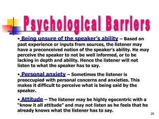 • Being unsure of the speaker’s ability – Based on
past experience or inputs from sources, the listener may
have a preconceived notion of the speaker’s ability. He may
perceive the speaker to not be well informed, or to be
lacking in depth and ability. Hence the listener will not
listen to what the speaker has to say.
• Personal anxiety – Sometimes the listener is
preoccupied with personal concerns and anxieties. This
makes it difficult to perceive what is being said by the
speaker.
• Attitude – The listener may be highly egocentric with a
“know it all attitude” and may not listen as he feels that he
already knows what the listener has to say.
20
 