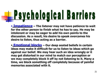 • Impatience – The listener may not have patience to wait
for the other person to finish what he has to say. He may be
intolerant or may be eager to add his own points to the
discussion. As a result, his desire to speak overcomes his
desire to listen, thus acting as a barrier.
• Emotional blocks – Our deep seated beliefs in certain
ideas may make it difficult for us to listen to ideas which go
against our belief. We may hear such an idea wrongly or it
may get distorted in our mind to match our perception or
we may completely block it off by not listening to it. Many a
time, we block something off completely because of painful
memories associated with it.
21
 