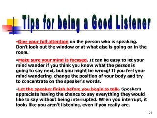 •Give your full attention on the person who is speaking.
Don't look out the window or at what else is going on in the
room.
•Make sure your mind is focused. It can be easy to let your
mind wander if you think you know what the person is
going to say next, but you might be wrong! If you feel your
mind wandering, change the position of your body and try
to concentrate on the speaker's words.
•Let the speaker finish before you begin to talk. Speakers
appreciate having the chance to say everything they would
like to say without being interrupted. When you interrupt, it
looks like you aren't listening, even if you really are.
22
 