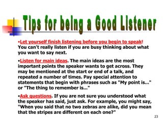 •Let yourself finish listening before you begin to speak!
You can't really listen if you are busy thinking about what
you want to say next.
•Listen for main ideas. The main ideas are the most
important points the speaker wants to get across. They
may be mentioned at the start or end of a talk, and
repeated a number of times. Pay special attention to
statements that begin with phrases such as "My point is..."
or "The thing to remember is..."
•Ask questions. If you are not sure you understood what
the speaker has said, just ask. For example, you might say,
"When you said that no two zebras are alike, did you mean
that the stripes are different on each one?"
23
 