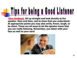 •Give feedback. Sit up straight and look directly at the
speaker. Now and then, nod to show that you understand.
At appropriate points you may also smile, frown, laugh, or
be silent. These are all ways to let the speaker know that
you are really listening. Remember, you listen with your
face as well as your ears!
24
 