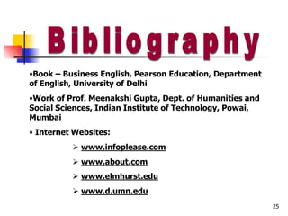 •Book – Business English, Pearson Education, Department
of English, University of Delhi
•Work of Prof. Meenakshi Gupta, Dept. of Humanities and
Social Sciences, Indian Institute of Technology, Powai,
Mumbai
• Internet Websites:
 www.infoplease.com
 www.about.com
 www.elmhurst.edu
 www.d.umn.edu
25
 