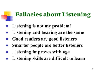 Fallacies about Listening
7






Listening is not my problem!
Listening and hearing are the same
Good readers are good listeners
Smarter people are better listeners
Listening improves with age
Listening skills are difficult to learn
 