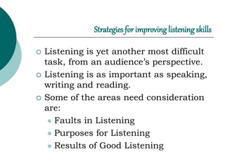 Strategies for improving listening skills
 Listening is yet another most difficult
task, from an audience’s perspective.
 Listening is as important as speaking,
writing and reading.
 Some of the areas need consideration
are:
 Faults in Listening
 Purposes for Listening
 Results of Good Listening
 