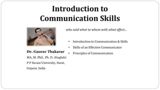 • Introduction to Communication & Skills
• Skills of an Effective Communicator
• Principles of Communication
Dr. Gaurav Thakarar
MA, M. Phil., Ph. D. (English)
P P Savani University, Surat,
Gujarat, India
who said what to whom with what effect…
Introduction to
Communication Skills
 
