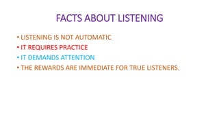 FACTS ABOUT LISTENING
• LISTENING IS NOT AUTOMATIC
• IT REQUIRES PRACTICE
• IT DEMANDS ATTENTION
• THE REWARDS ARE IMMEDIATE FOR TRUE LISTENERS.
 