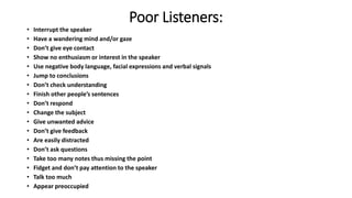 Poor Listeners:
• Interrupt the speaker
• Have a wandering mind and/or gaze
• Don’t give eye contact
• Show no enthusiasm or interest in the speaker
• Use negative body language, facial expressions and verbal signals
• Jump to conclusions
• Don’t check understanding
• Finish other people’s sentences
• Don’t respond
• Change the subject
• Give unwanted advice
• Don’t give feedback
• Are easily distracted
• Don’t ask questions
• Take too many notes thus missing the point
• Fidget and don’t pay attention to the speaker
• Talk too much
• Appear preoccupied
 