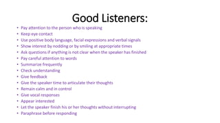 Good Listeners:
• Pay attention to the person who is speaking
• Keep eye contact
• Use positive body language, facial expressions and verbal signals
• Show interest by nodding or by smiling at appropriate times
• Ask questions if anything is not clear when the speaker has finished
• Pay careful attention to words
• Summarize frequently
• Check understanding
• Give feedback
• Give the speaker time to articulate their thoughts
• Remain calm and in control
• Give vocal responses
• Appear interested
• Let the speaker finish his or her thoughts without interrupting
• Paraphrase before responding
 