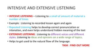 INTENSIVE AND EXTENSIVE LISTENING
• INTESIVE LISTENING – Listening to a small of amount of material a
number of times
• Example : Listening to recorded lesson again and again
• Repeated Listening helps to develop correct pronunciation or
intonation, and even helps understand hidden meaning of the text
• EXTENSIVE LISTENING : Listening to different voices and different
styles. Listening to ideas and opinions on a wide range of topics.
• Helps to get used to the natural flow of the language.
TASK : FIND OUT MORE
 