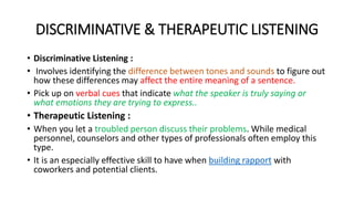 DISCRIMINATIVE & THERAPEUTIC LISTENING
• Discriminative Listening :
• Involves identifying the difference between tones and sounds to figure out
how these differences may affect the entire meaning of a sentence.
• Pick up on verbal cues that indicate what the speaker is truly saying or
what emotions they are trying to express..
• Therapeutic Listening :
• When you let a troubled person discuss their problems. While medical
personnel, counselors and other types of professionals often employ this
type.
• It is an especially effective skill to have when building rapport with
coworkers and potential clients.
 