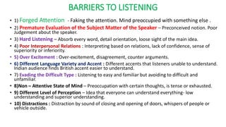 BARRIERS TO LISTENING
• 1) Forged Attention - Faking the attention. Mind preoccupied with something else .
• 2) Premature Evaluation of the Subject Matter of the Speaker – Preconceived notion. Poor
Judgement about the speaker.
• 3) Hard Listening – Absorb every word, detail orientation, loose sight of the main idea.
• 4) Poor Interpersonal Relations : Interpreting based on relations, lack of confidence, sense of
superiority or inferiority.
• 5) Over Excitement : Over-excitement, disagreement, counter arguments.
• 6) Different Language Variety and Accent : Different accents that listeners unable to understand.
Indian audience finds British accent easier to understand.
• 7) Evading the Difficult Type : Listening to easy and familiar but avoiding to difficult and
unfamiliar.
• 8)Non – Attentive State of Mind – Preoccupation with certain thoughts, is tense or exhausted.
• 9) Different Level of Perception – Idea that everyone can understand everything- low
understanding and superior understanding.
• 10) Distractions : Distraction by sound of closing and opening of doors, whispers of people or
vehicle outside.
 