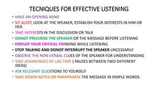 TECNIQUES FOR EFFECTIVE LISTENING
• HAVE AN OPENING MIND
• SIT ALERT, LOOK AT THE SPEAKER, ESTABLISH YOUR INTERESTS IN HIM OR
HER.
• TAKE INTERESTS IN THE DISCUSSION OR TALK
• DONOT PREJUDGE THE SPEAKER OR THE MESSAGE BEFORE LISTENING
• EMPLOY YOUR CRITICAL THINKING WHILE LISTENING
• STOP TALKING AND DONOT INTERRUPT THE SPEAKER UNCESSARILY
• OBSERVE THE NON-VERBAL CLUES OF THE SPEAKER FOR UNDERSTANDING
• TAKE ADVANTAGES OF LAG TIME ( PAUSES BETWEEN TWO DIFFERENT
IDEAS)
• ASK RELEVANT QUESTIONS TO YOURSELF
• TAKE DOWN NOTES OR PARAPHARSE THE MESSAGE IN SIMPLE WORDS.
 