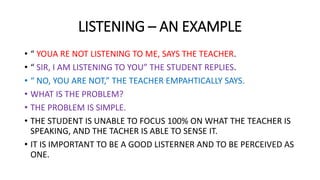 LISTENING – AN EXAMPLE
• “ YOUA RE NOT LISTENING TO ME, SAYS THE TEACHER.
• “ SIR, I AM LISTENING TO YOU” THE STUDENT REPLIES.
• “ NO, YOU ARE NOT,” THE TEACHER EMPAHTICALLY SAYS.
• WHAT IS THE PROBLEM?
• THE PROBLEM IS SIMPLE.
• THE STUDENT IS UNABLE TO FOCUS 100% ON WHAT THE TEACHER IS
SPEAKING, AND THE TACHER IS ABLE TO SENSE IT.
• IT IS IMPORTANT TO BE A GOOD LISTERNER AND TO BE PERCEIVED AS
ONE.
 