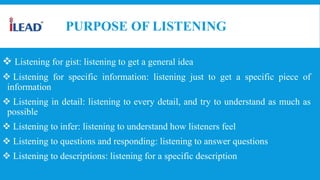PURPOSE OF LISTENING
 Listening for gist: listening to get a general idea
 Listening for specific information: listening just to get a specific piece of
information
 Listening in detail: listening to every detail, and try to understand as much as
possible
 Listening to infer: listening to understand how listeners feel
 Listening to questions and responding: listening to answer questions
 Listening to descriptions: listening for a specific description
 