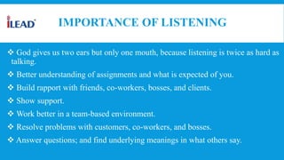 IMPORTANCE OF LISTENING
 God gives us two ears but only one mouth, because listening is twice as hard as
talking.
 Better understanding of assignments and what is expected of you.
 Build rapport with friends, co-workers, bosses, and clients.
 Show support.
 Work better in a team-based environment.
 Resolve problems with customers, co-workers, and bosses.
 Answer questions; and find underlying meanings in what others say.
 