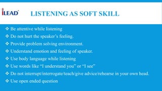 LISTENING AS SOFT SKILL
 Be attentive while listening
 Do not hurt the speaker’s feeling.
 Provide problem solving environment.
 Understand emotion and feeling of speaker.
 Use body language while listening
 Use words like “I understand you‟ or “I see‟
 Do not interrupt/interrogate/teach/give advice/rehearse in your own head.
 Use open ended question
 