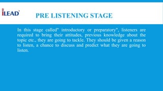 PRE LISTENING STAGE
In this stage called" introductory or preparatory", listeners are
required to bring their attitudes, previous knowledge about the
topic etc., they are going to tackle. They should be given a reason
to listen, a chance to discuss and predict what they are going to
listen.
 