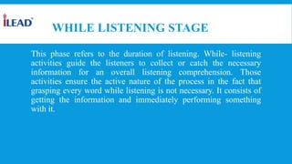 WHILE LISTENING STAGE
This phase refers to the duration of listening. While- listening
activities guide the listeners to collect or catch the necessary
information for an overall listening comprehension. Those
activities ensure the active nature of the process in the fact that
grasping every word while listening is not necessary. It consists of
getting the information and immediately performing something
with it.
 