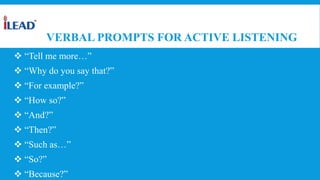 VERBAL PROMPTS FOR ACTIVE LISTENING
 “Tell me more…”
 “Why do you say that?”
 “For example?”
 “How so?”
 “And?”
 “Then?”
 “Such as…”
 “So?”
 “Because?”
 
