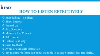HOW TO LISTEN EFFECTIVELY
 Stop Talking –Be Silent
 Show Interest
 Empathize
 Ask Questions
 Maintain Eye Contact
 Take notes
 Listen Creatively
 Send feedback
 Avoid or eliminate distraction
 Try to gather information about the topic to develop interest and familiarity.
 