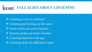 FALLACIES ABOUT LISTENING
 Listening is not my problem!
 Listening and hearing are the same.
 Good readers are good listeners.
 Smarter people are better listeners.
 Listening improves with age.
 Listening skills are difficult to learn.
 