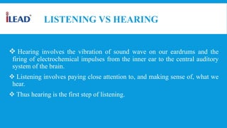 LISTENING VS HEARING
 Hearing involves the vibration of sound wave on our eardrums and the
firing of electrochemical impulses from the inner ear to the central auditory
system of the brain.
 Listening involves paying close attention to, and making sense of, what we
hear.
 Thus hearing is the first step of listening.
 