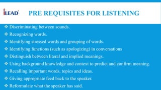 PRE REQUISITES FOR LISTENING
 Discriminating between sounds.
 Recognizing words.
 Identifying stressed words and grouping of words.
 Identifying functions (such as apologizing) in conversations
 Distinguish between literal and implied meanings.
 Using background knowledge and context to predict and confirm meaning.
 Recalling important words, topics and ideas.
 Giving appropriate feed back to the speaker.
 Reformulate what the speaker has said.
 